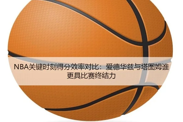NBA关键时刻得分效率对比：爱德华兹与塔图姆谁更具比赛终结力